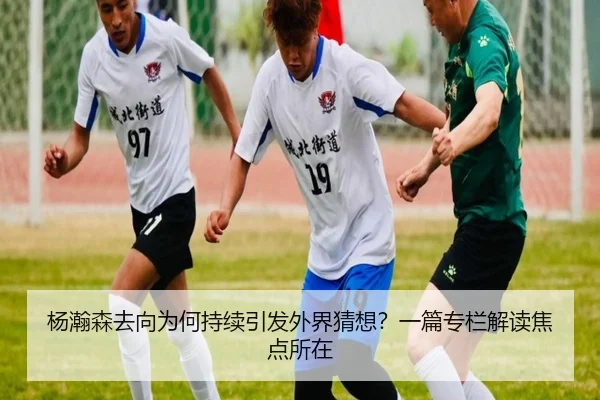 杨瀚森去向为何持续引发外界猜想？一篇专栏解读焦点所在